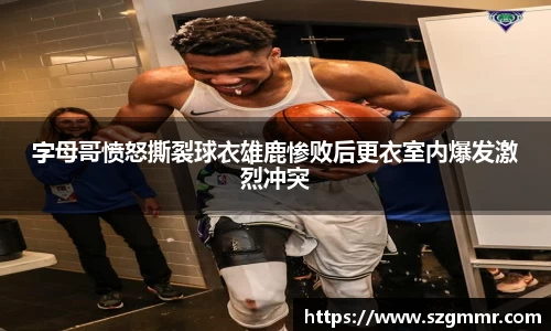 字母哥愤怒撕裂球衣雄鹿惨败后更衣室内爆发激烈冲突